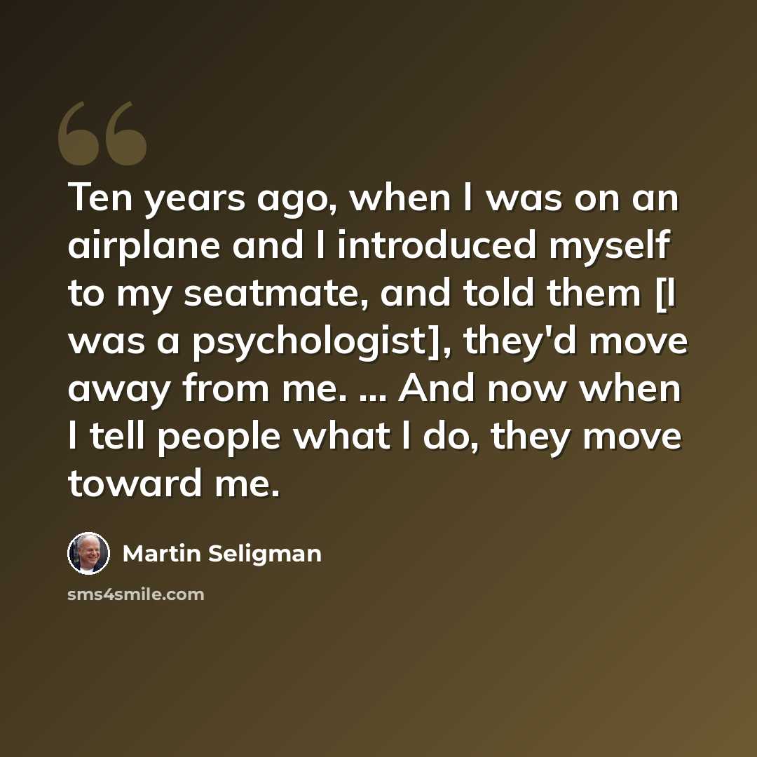 “Ten years ago, when I was on an airplane and I introduced myself to my seatmate, and told them [I was a psychologist], they'd move away from me. ... And now when I tell people what I do, they move toward me.” quote by Martin Seligman
