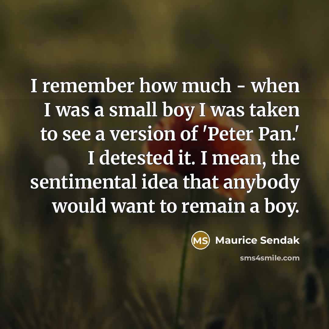 “I remember how much - when I was a small boy I was taken to see a version of 'Peter Pan.' I detested it. I mean, the sentimental idea that anybody would want to remain a boy.” quote by Maurice Sendak