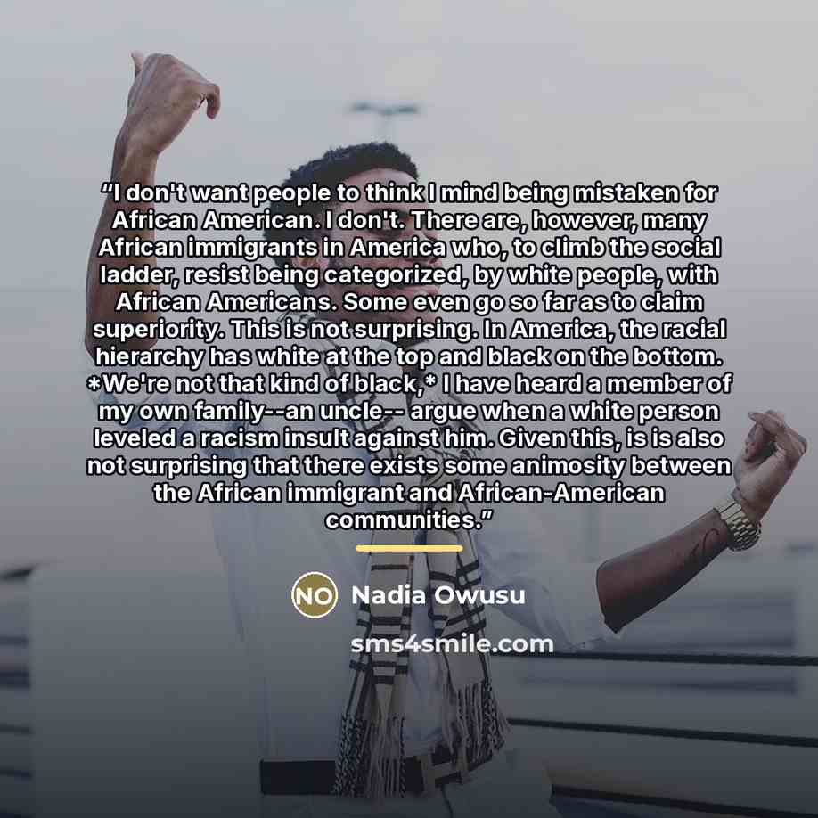 “I don't want people to think I mind being mistaken for African American. I don't. There are, however, many African immigrants in America who, to climb the social ladder, resist being categorized, by white people, with African Americans. Some even go so far as to claim superiority. This is not…” quote by Nadia Owusu