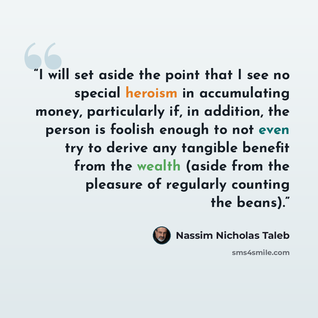 “I will set aside the point that I see no special heroism in accumulating money, particularly if, in addition, the person is foolish enough to not even try to derive any tangible benefit from the wealth (aside from the pleasure of regularly counting the beans).” quote by Nassim Nicholas Taleb