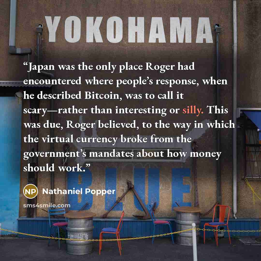 “Japan was the only place Roger had encountered where people’s response, when he described Bitcoin, was to call it scary—rather than interesting or silly. This was due, Roger believed, to the way in which the virtual currency broke from the government’s mandates about how money should work.” quote by Nathaniel Popper