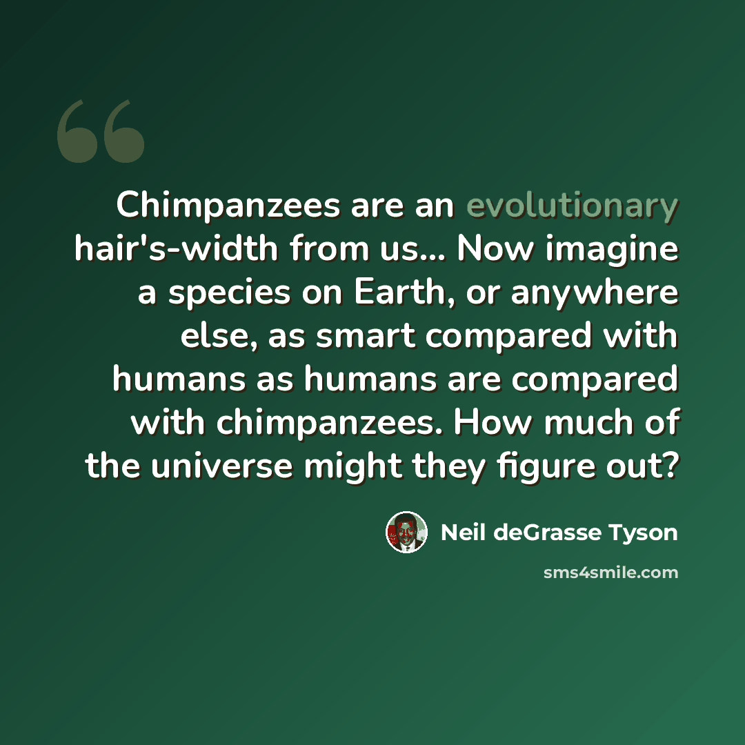 “Chimpanzees are an evolutionary hair's-width from us… Now imagine a species on Earth, or anywhere else, as smart compared with humans as humans are compared with chimpanzees. How much of the universe might they figure out?” quote by Neil deGrasse Tyson