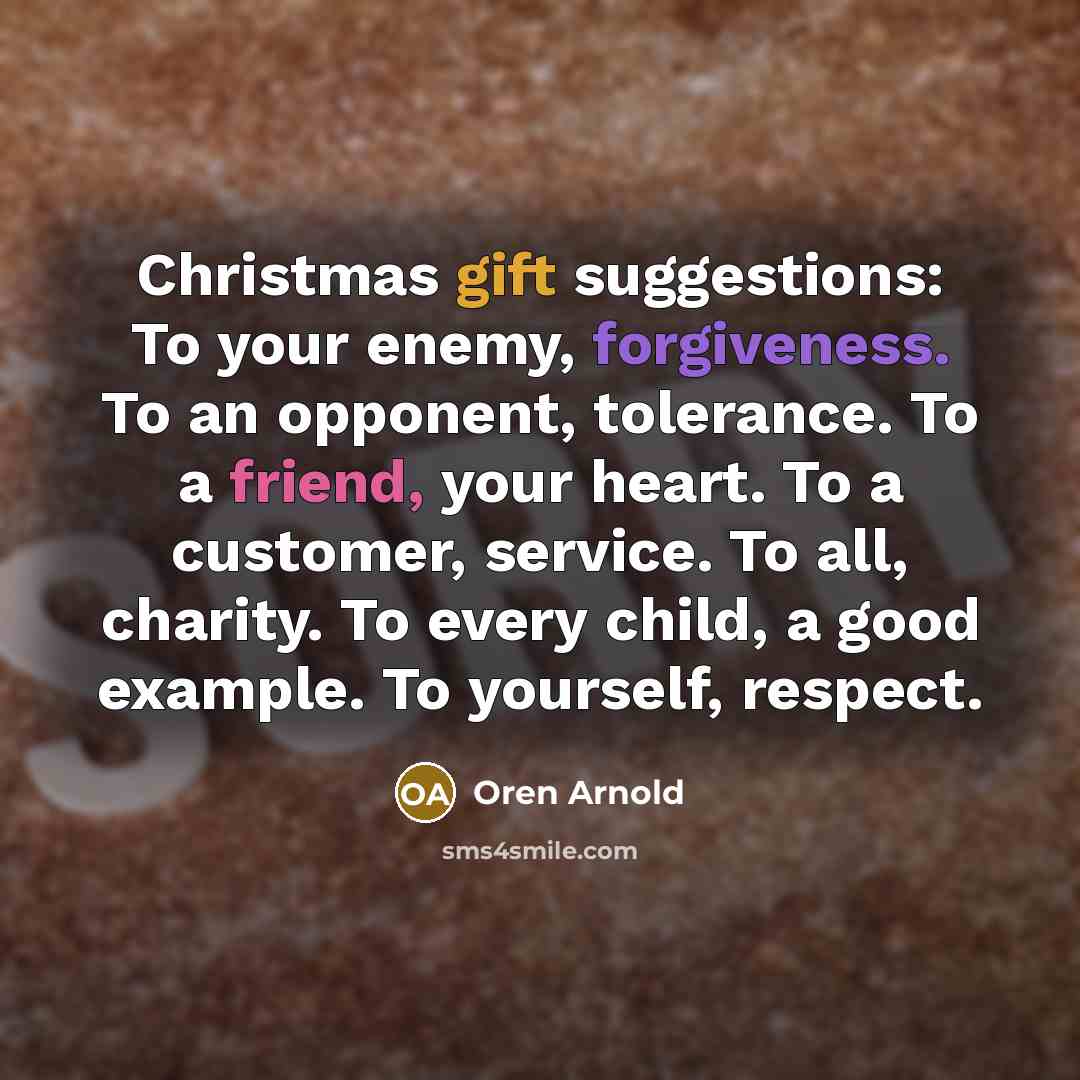 “Christmas gift suggestions: To your enemy, forgiveness. To an opponent, tolerance. To a friend, your heart. To a customer, service. To all, charity. To every child, a good example. To yourself, respect.” quote by Oren Arnold