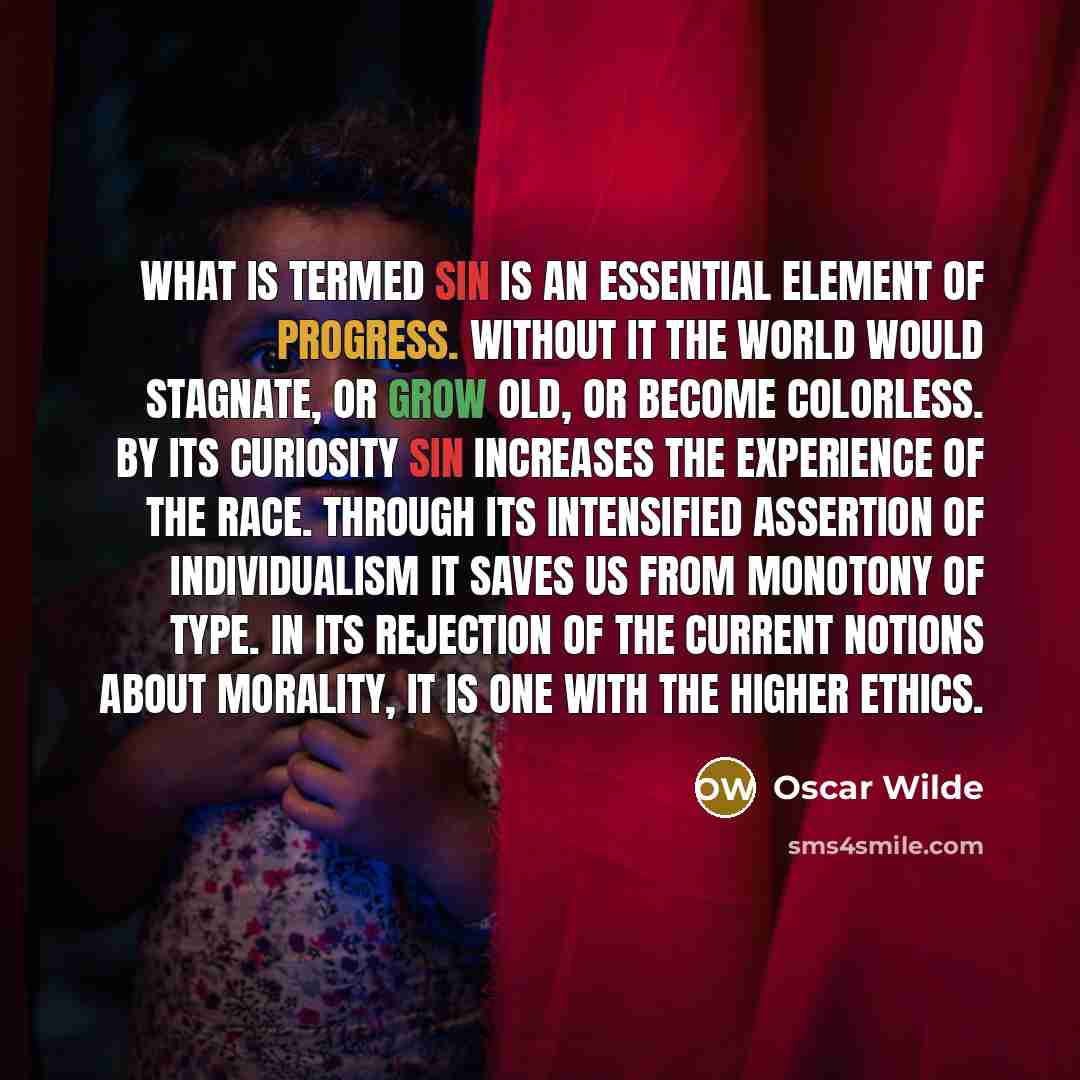 “What is termed Sin is an essential element of progress. Without it the world would stagnate, or grow old, or become colorless. By its curiosity Sin increases the experience of the race. Through its intensified assertion of individualism it saves us from monotony of type. In its rejection of the…” quote by Oscar Wilde