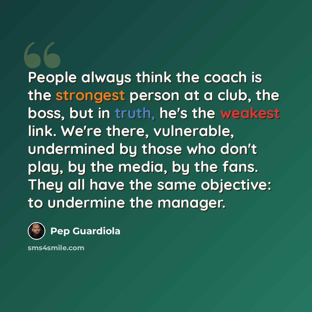 “People always think the coach is the strongest person at a club, the boss, but in truth, he's the weakest link. We're there, vulnerable, undermined by those who don't play, by the media, by the fans. They all have the same objective: to undermine the manager.” quote by Pep Guardiola