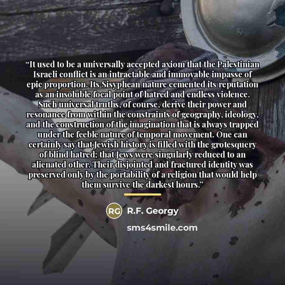 “It used to be a universally accepted axiom that the Palestinian Israeli conflict is an intractable and immovable impasse of epic proportion. Its Sisyphean nature cemented its reputation as an insoluble focal point of hatred and endless violence. Such universal truths, of course, derive their power…” quote by R.F. Georgy