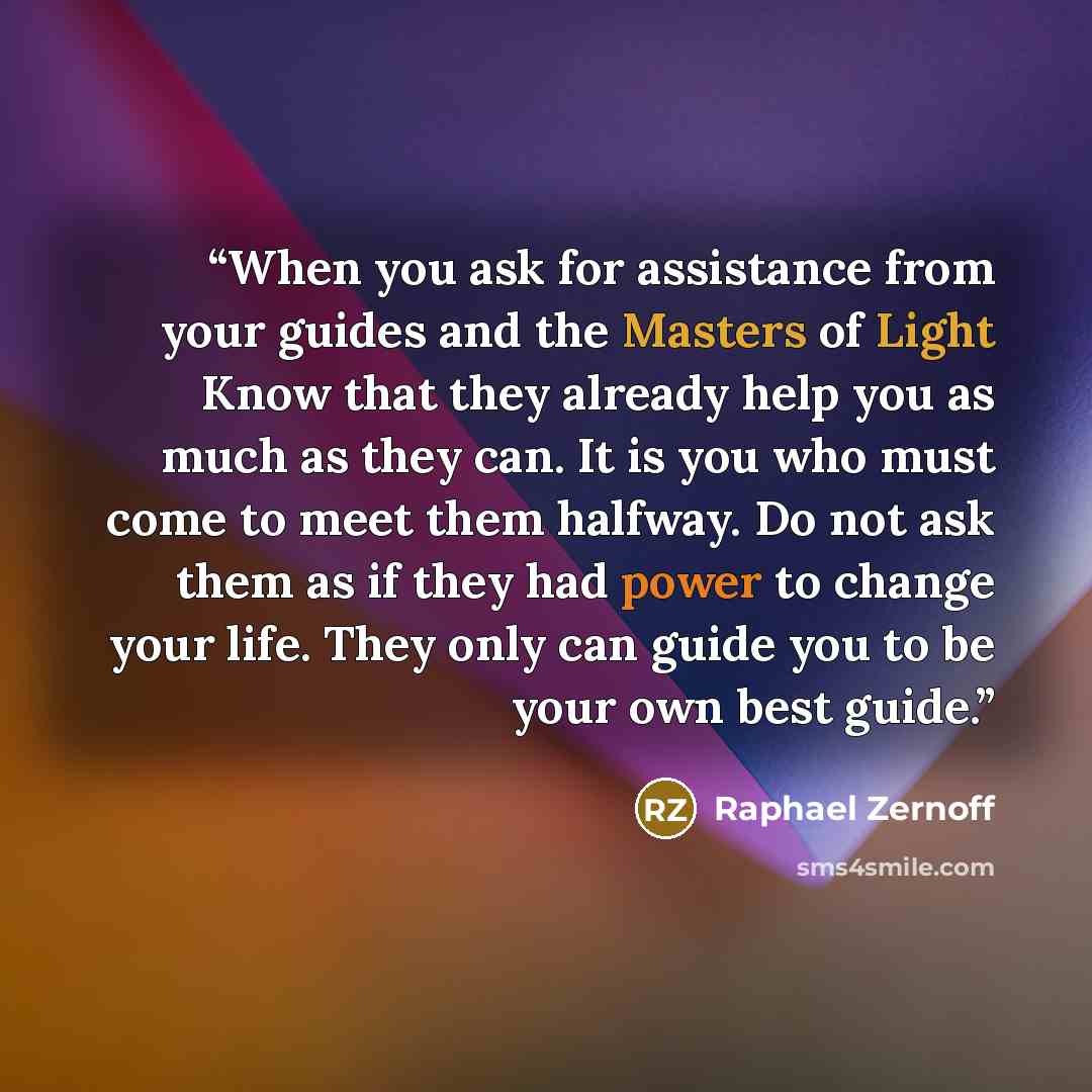 “When you ask for assistance from your guides and the Masters of Light Know that they already help you as much as they can. It is you who must come to meet them halfway. Do not ask them as if they had power to change your life. They only can guide you to be your own best guide.” quote by Raphael Zernoff