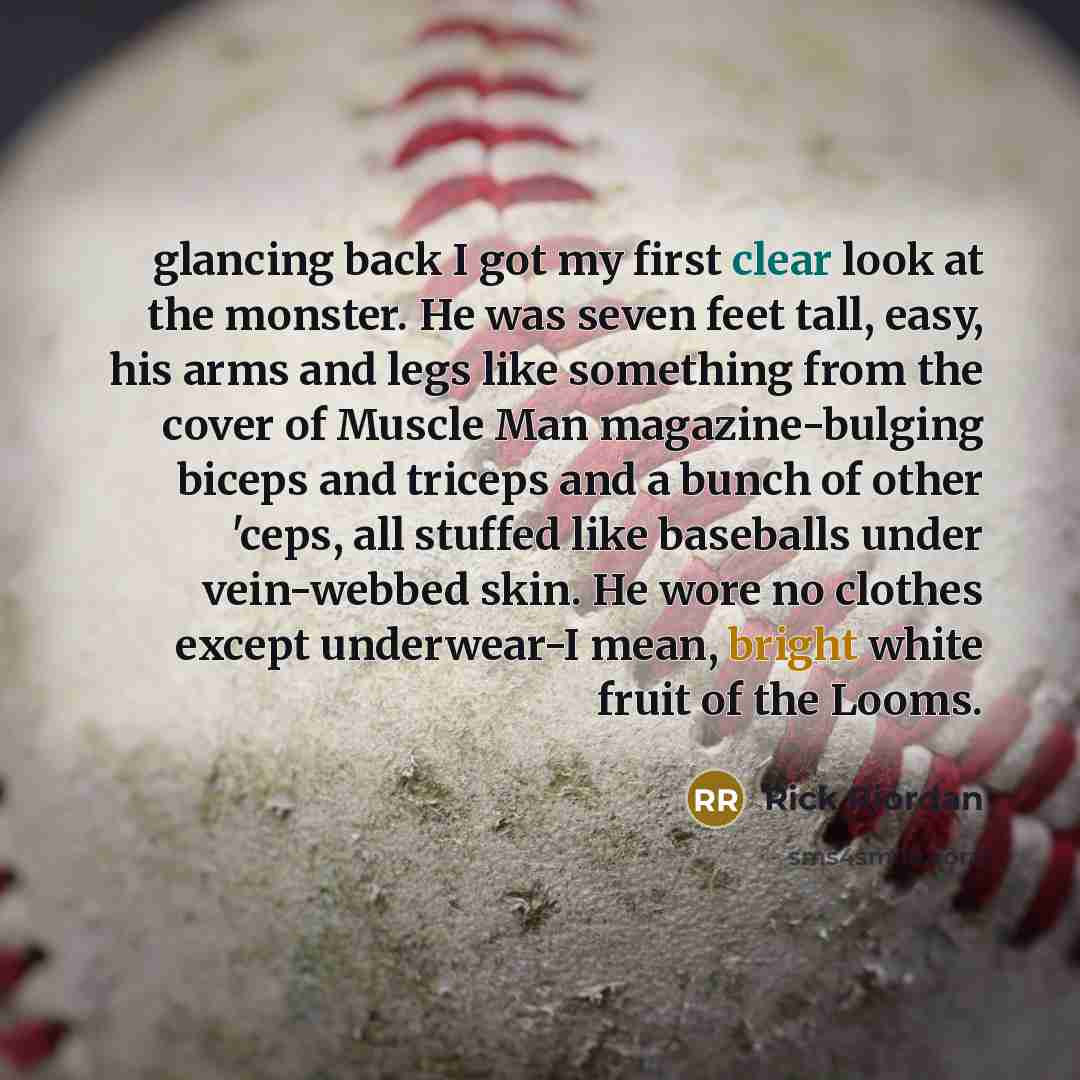 “glancing back I got my first clear look at the monster. He was seven feet tall, easy, his arms and legs like something from the cover of Muscle Man magazine-bulging biceps and triceps and a bunch of other 'ceps, all stuffed like baseballs under vein-webbed skin. He wore no clothes except…” quote by Rick Riordan