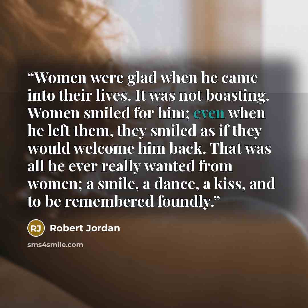 “Women were glad when he came into their lives. It was not boasting. Women smiled for him; even when he left them, they smiled as if they would welcome him back. That was all he ever really wanted from women; a smile, a dance, a kiss, and to be remembered foundly.” quote by Robert Jordan