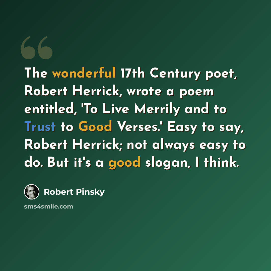 “The wonderful 17th Century poet, Robert Herrick, wrote a poem entitled, 'To Live Merrily and to Trust to Good Verses.' Easy to say, Robert Herrick; not always easy to do. But it's a good slogan, I think.” quote by Robert Pinsky