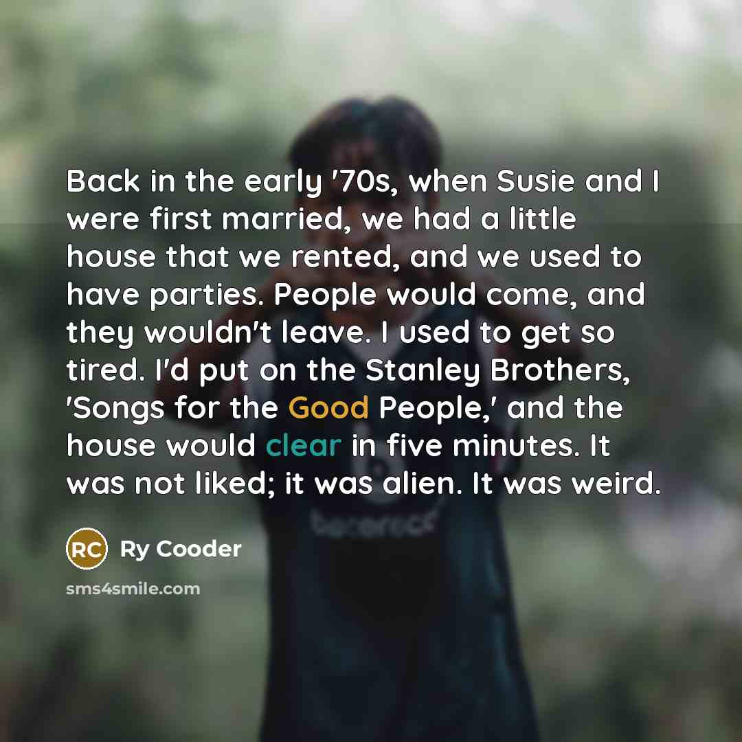 “Back in the early '70s, when Susie and I were first married, we had a little house that we rented, and we used to have parties. People would come, and they wouldn't leave. I used to get so tired. I'd put on the Stanley Brothers, 'Songs for the Good People,' and the house would clear in five…” quote by Ry Cooder