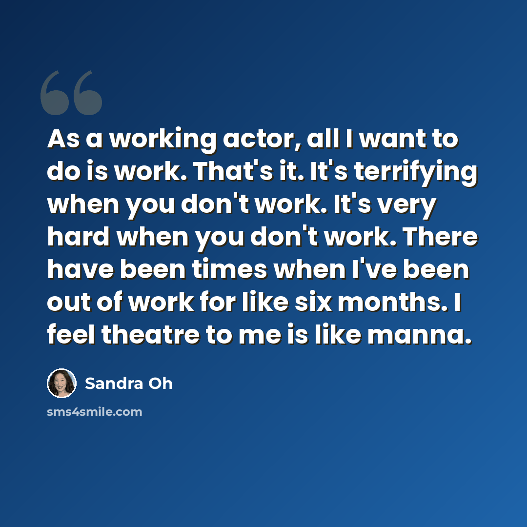 “As a working actor, all I want to do is work. That's it. It's terrifying when you don't work. It's very hard when you don't work. There have been times when I've been out of work for like six months. I feel theatre to me is like manna.” quote by Sandra Oh