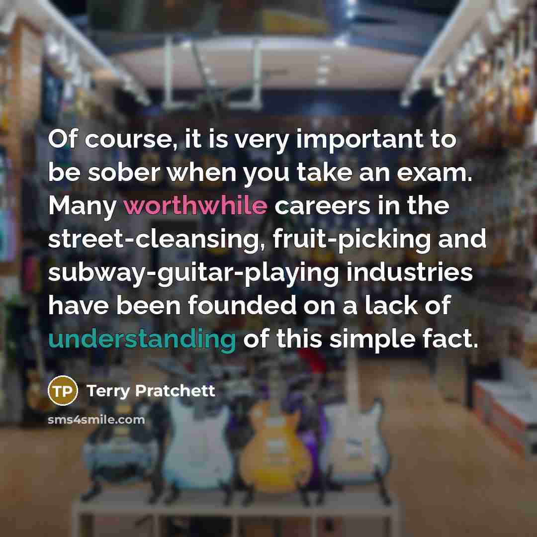 “Of course, it is very important to be sober when you take an exam. Many worthwhile careers in the street-cleansing, fruit-picking and subway-guitar-playing industries have been founded on a lack of understanding of this simple fact.” quote by Terry Pratchett