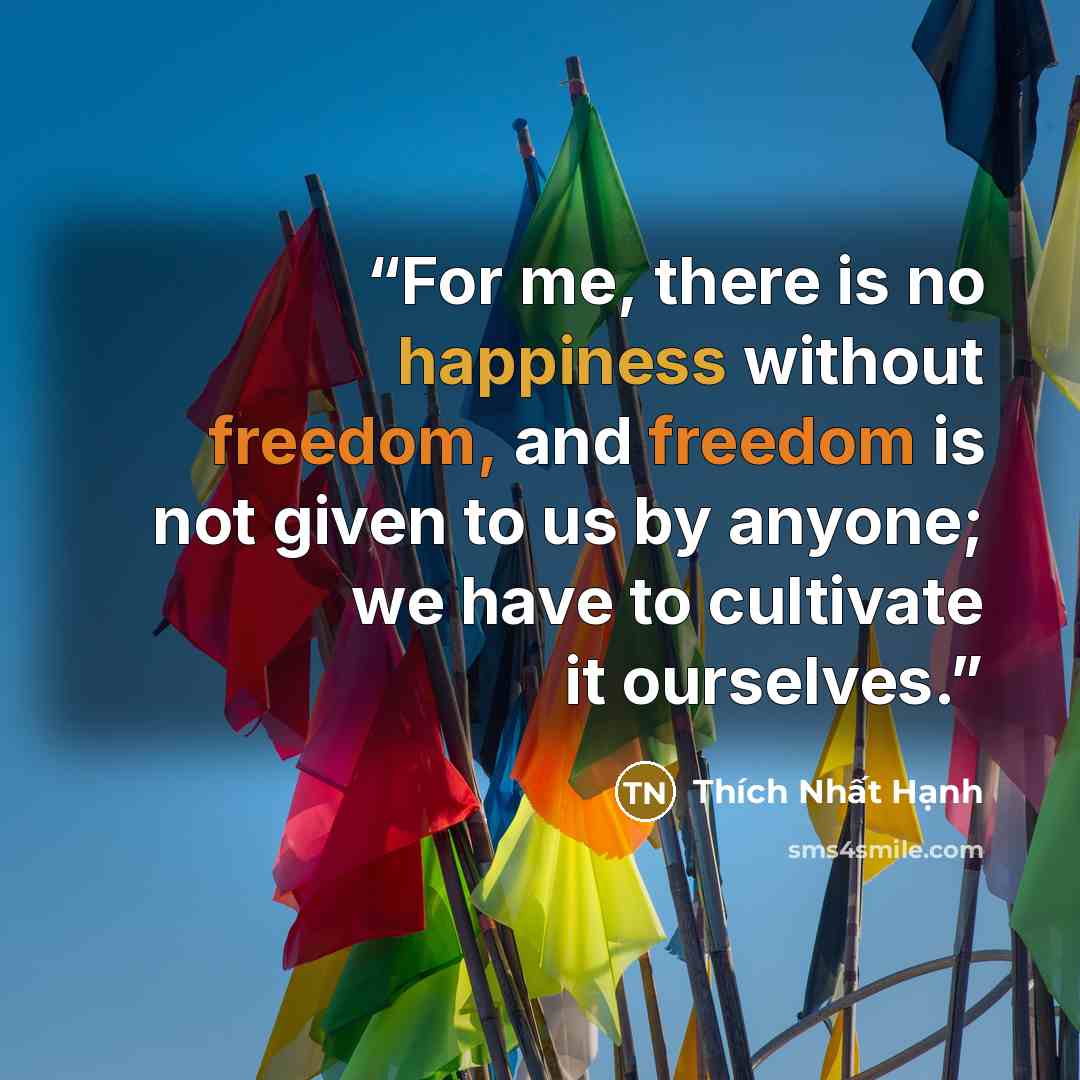 “For me, there is no happiness without freedom, and freedom is not given to us by anyone; we have to cultivate it ourselves.” quote by Thích Nhất Hạnh