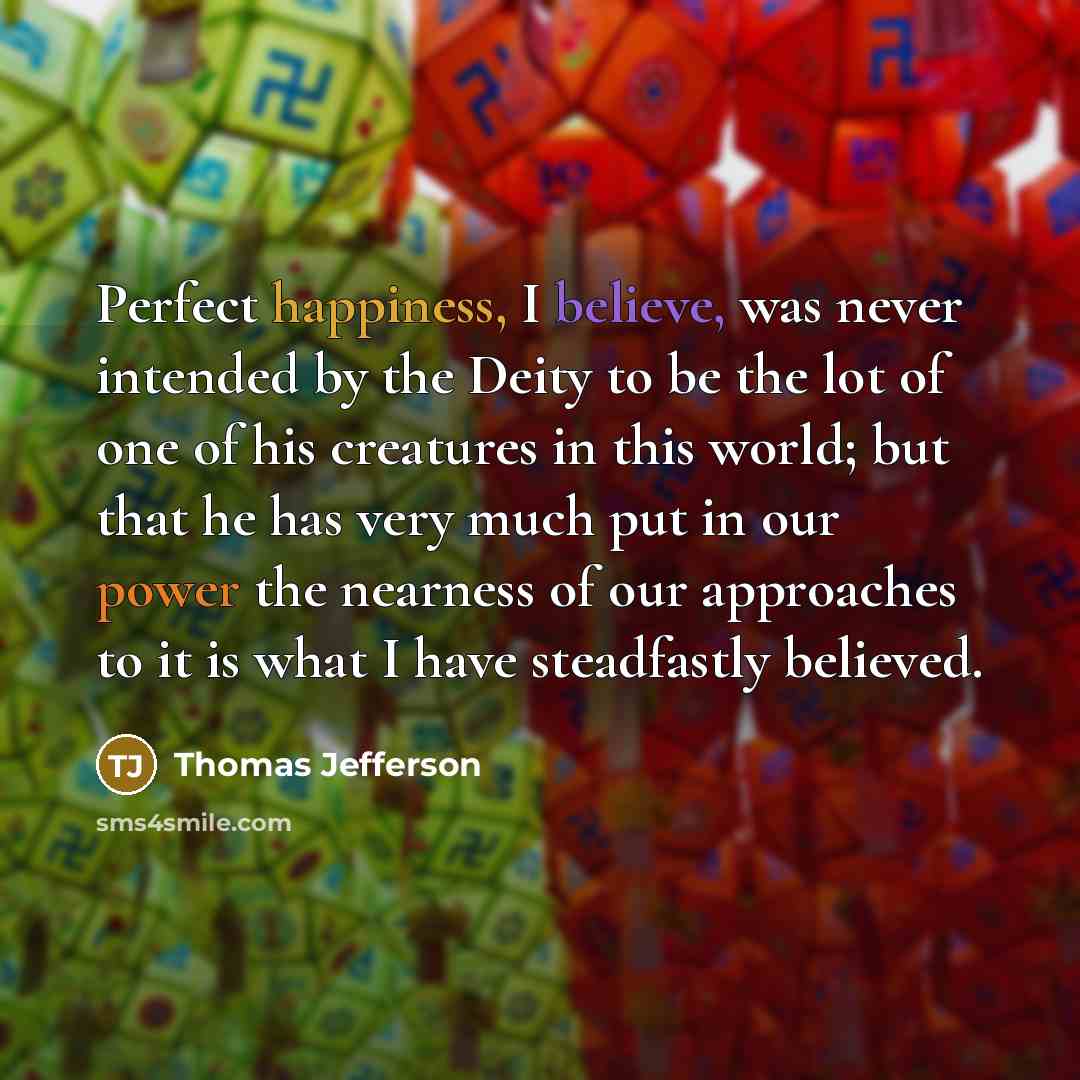 “Perfect happiness, I believe, was never intended by the Deity to be the lot of one of his creatures in this world; but that he has very much put in our power the nearness of our approaches to it is what I have steadfastly believed.” quote by Thomas Jefferson