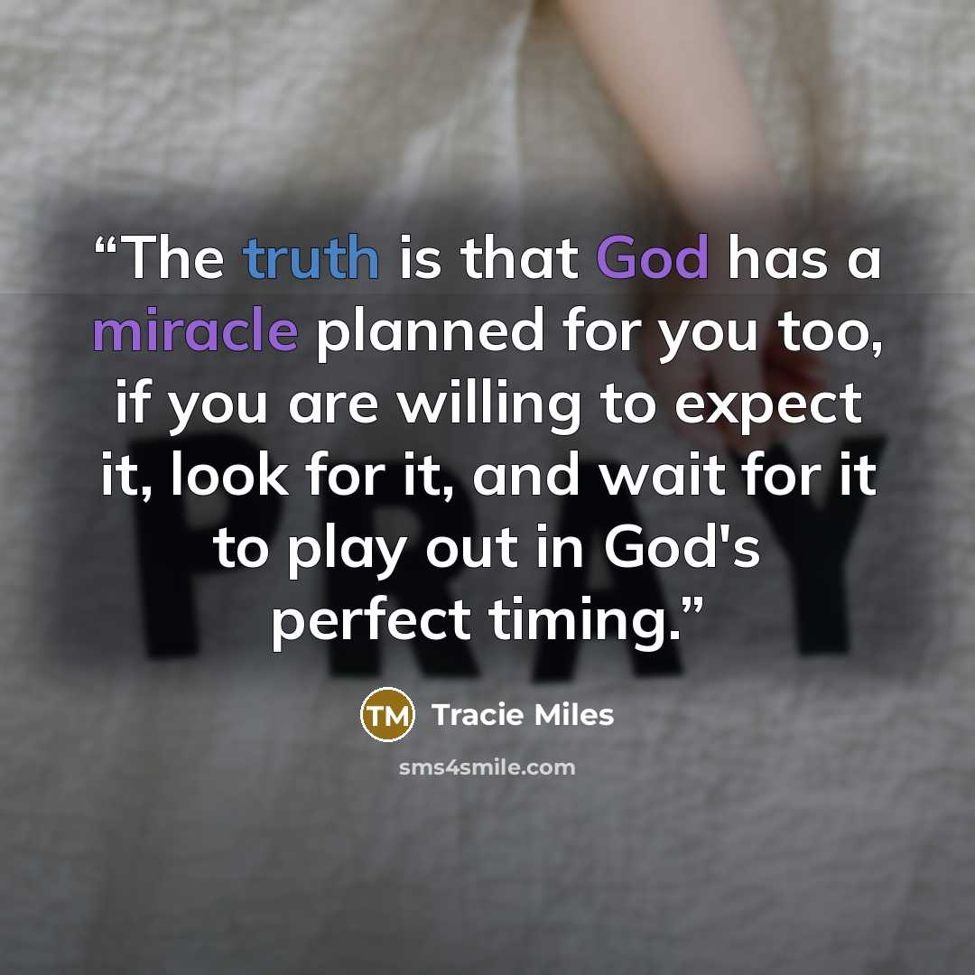 “The truth is that God has a miracle planned for you too, if you are willing to expect it, look for it, and wait for it to play out in God's perfect timing.” quote by Tracie Miles