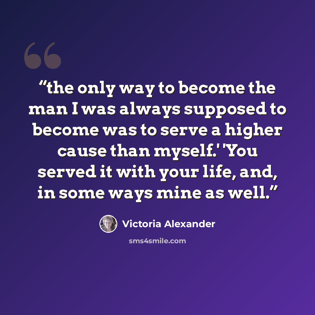 “the only way to become the man I was always supposed to become was to serve a higher cause than myself.' 'You served it with your life, and, in some ways mine as well.” quote by Victoria Alexander