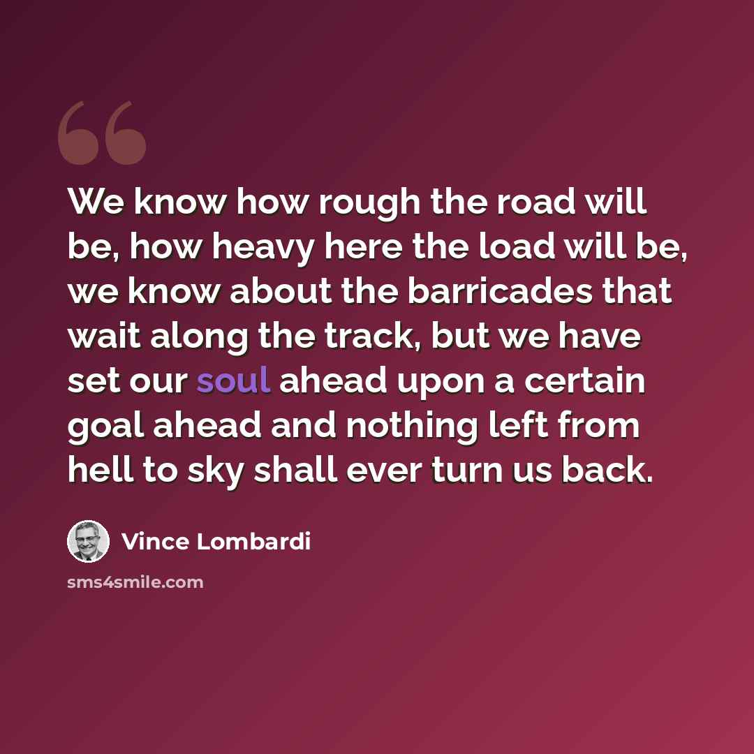 “We know how rough the road will be, how heavy here the load will be, we know about the barricades that wait along the track, but we have set our soul ahead upon a certain goal ahead and nothing left from hell to sky shall ever turn us back.” quote by Vince Lombardi
