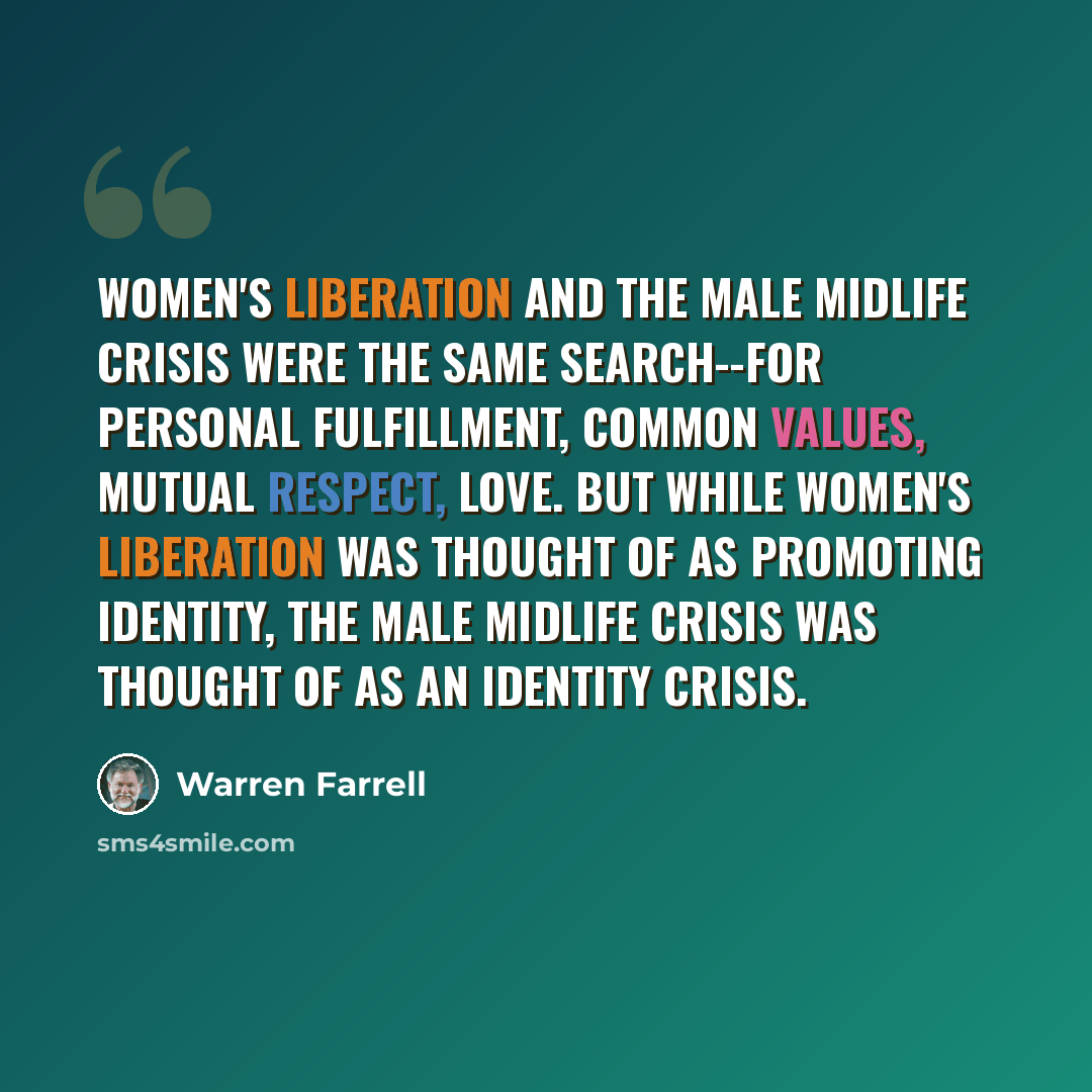“Women's liberation and the male midlife crisis were the same search--for personal fulfillment, common values, mutual respect, love. But while women's liberation was thought of as promoting identity, the male midlife crisis was thought of as an identity crisis.” quote by Warren Farrell