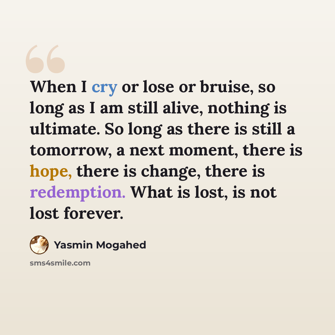 “When I cry or lose or bruise, so long as I am still alive, nothing is ultimate. So long as there is still a tomorrow, a next moment, there is hope, there is change, there is redemption. What is lost, is not lost forever.” quote by Yasmin Mogahed