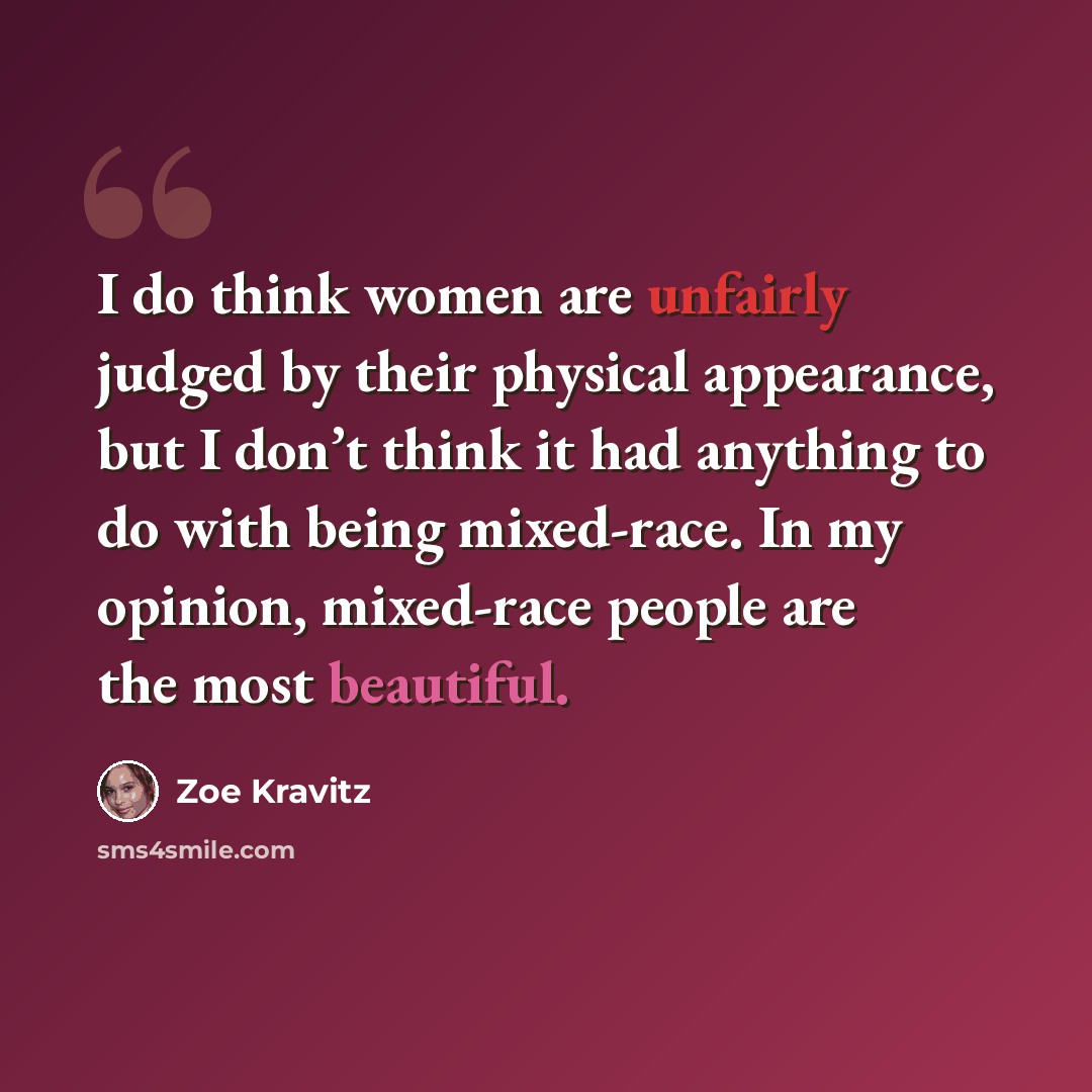 “I do think women are unfairly judged by their physical appearance, but I don’t think it had anything to do with being mixed-race. In my opinion, mixed-race people are the most beautiful.” quote by Zoe Kravitz