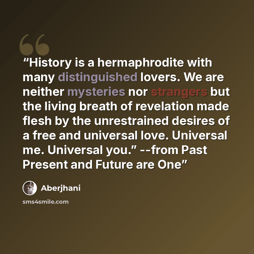“History is a hermaphrodite with many distinguished lovers. We are neither mysteries nor strangers but the living breath of revelation made flesh by the unrestrained desires of a free and universal love. Universal me. Universal you.” --from Past Present and Future are One” quote by Aberjhani