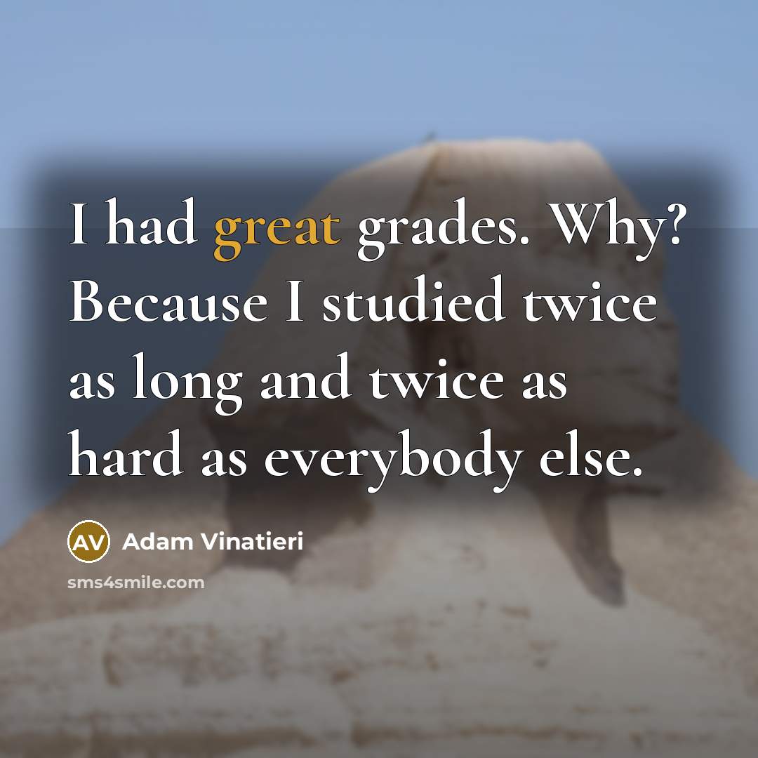 “I had great grades. Why? Because I studied twice as long and twice as hard as everybody else.” quote by Adam Vinatieri
