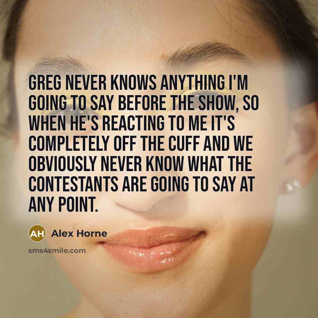 “Greg never knows anything I'm going to say before the show, so when he's reacting to me it's completely off the cuff and we obviously never know what the contestants are going to say at any point.” quote by Alex Horne