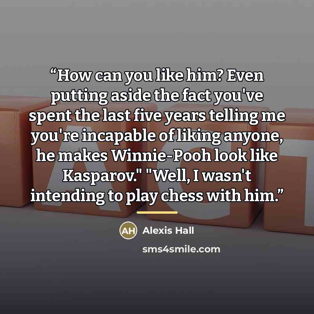 “How can you like him? Even putting aside the fact you've spent the last five years telling me you're incapable of liking anyone, he makes Winnie-Pooh look like Kasparov." "Well, I wasn't intending to play chess with him.” quote by Alexis Hall