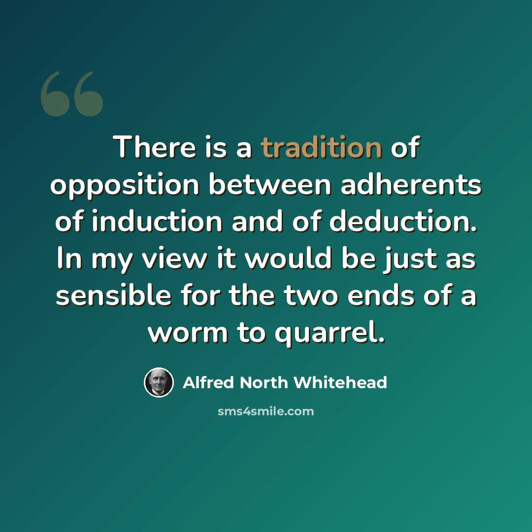 “There is a tradition of opposition between adherents of induction and of deduction. In my view it would be just as sensible for the two ends of a worm to quarrel.” quote by Alfred North Whitehead
