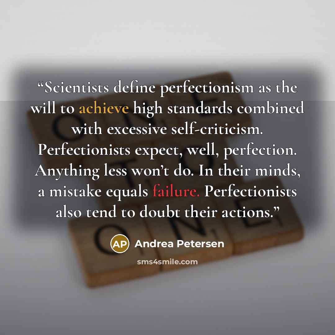 “Scientists define perfectionism as the will to achieve high standards combined with excessive self-criticism. Perfectionists expect, well, perfection. Anything less won’t do. In their minds, a mistake equals failure. Perfectionists also tend to doubt their actions.” quote by Andrea Petersen