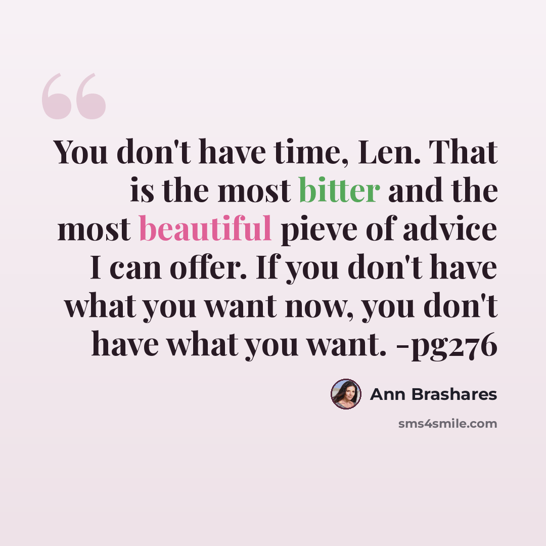 “You don't have time, Len. That is the most bitter and the most beautiful pieve of advice I can offer. If you don't have what you want now, you don't have what you want. -pg276” quote by Ann Brashares