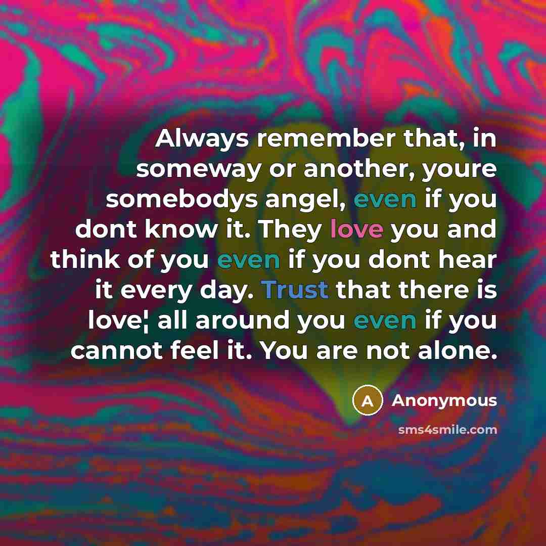 “Always remember that, in someway or another, youre somebodys angel, even if you dont know it. They love you and think of you even if you dont hear it every day. Trust that there is love¦ all around you even if you cannot feel it. You are not alone.” quote by Anonymous