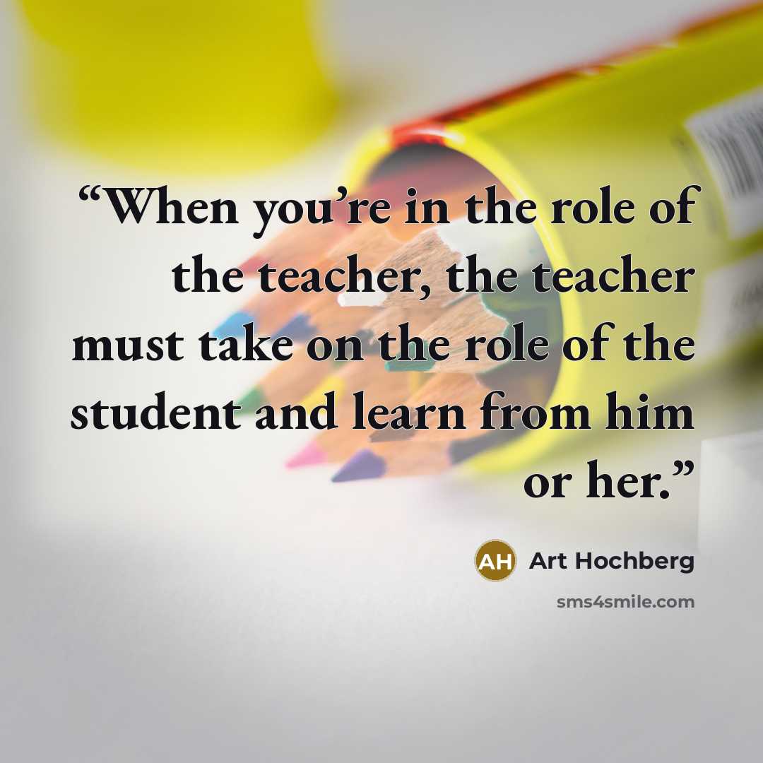 “When you’re in the role of the teacher, the teacher must take on the role of the student and learn from him or her.” quote by Art Hochberg