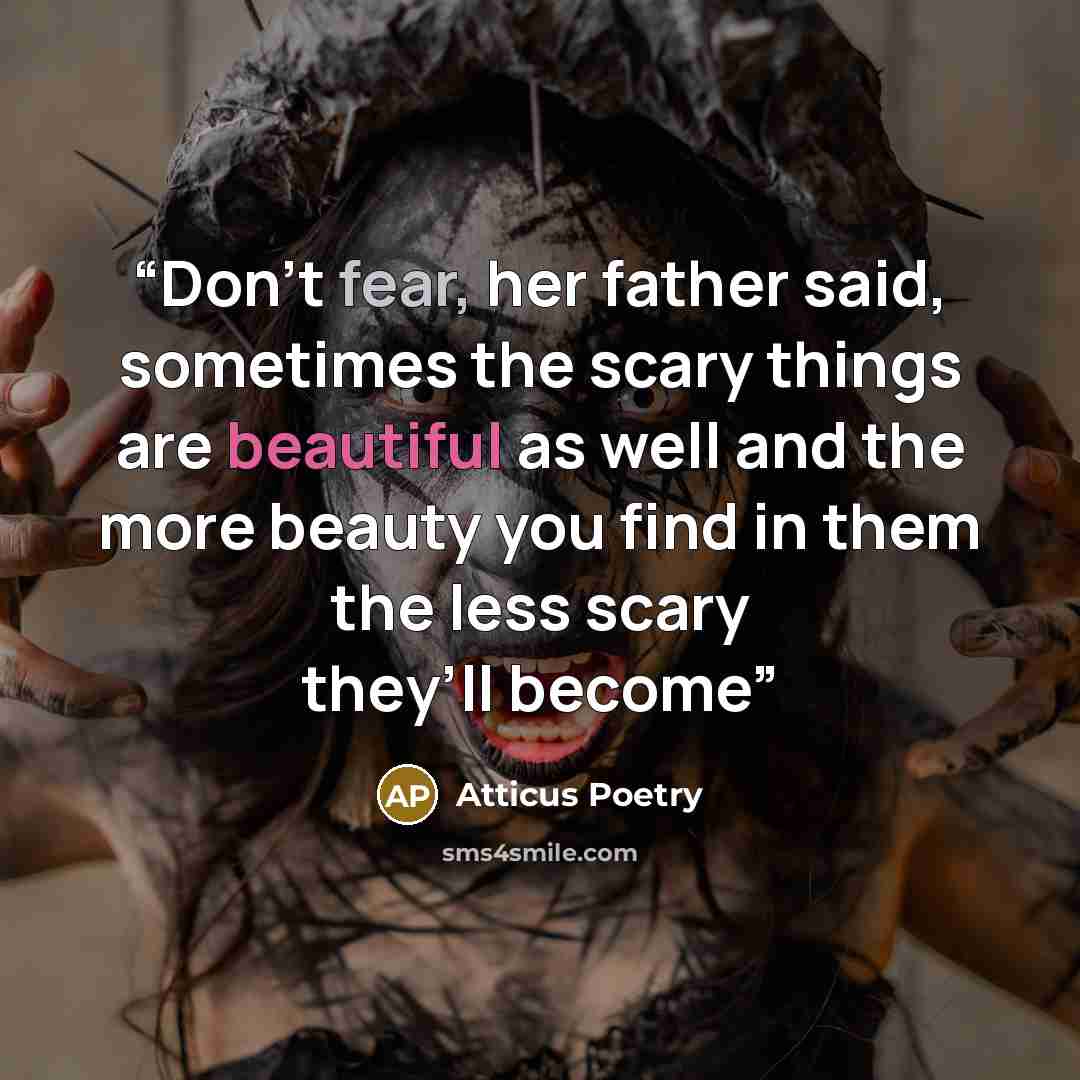 “Don’t fear, her father said, sometimes the scary things are beautiful as well and the more beauty you find in them the less scary they’ll become” quote by Atticus Poetry