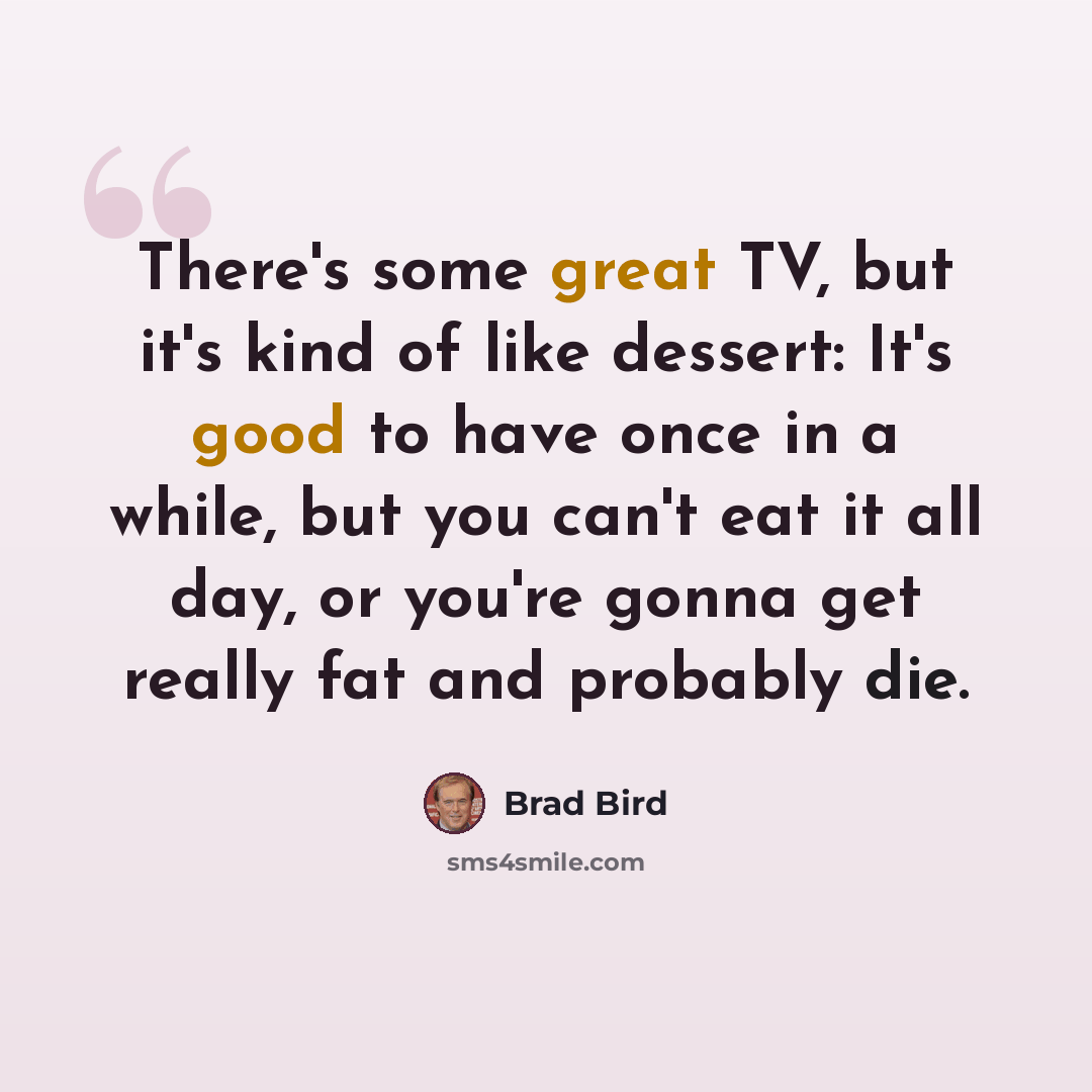 “There's some great TV, but it's kind of like dessert: It's good to have once in a while, but you can't eat it all day, or you're gonna get really fat and probably die.” quote by Brad Bird