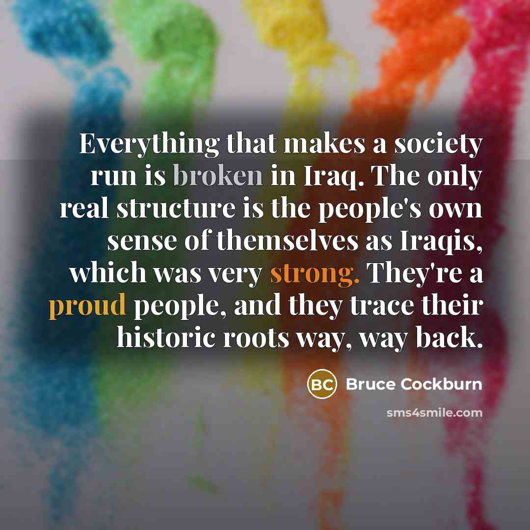 “Everything that makes a society run is broken in Iraq. The only real structure is the people's own sense of themselves as Iraqis, which was very strong. They're a proud people, and they trace their historic roots way, way back.” quote by Bruce Cockburn