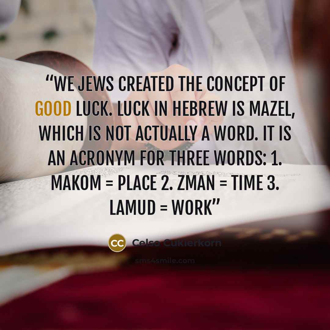 “We Jews created the concept of good luck. Luck in Hebrew is mazel, which is not actually a word. It is an acronym for three words: 1. makom = place 2. zman = time 3. lamud = work” quote by Celso Cukierkorn