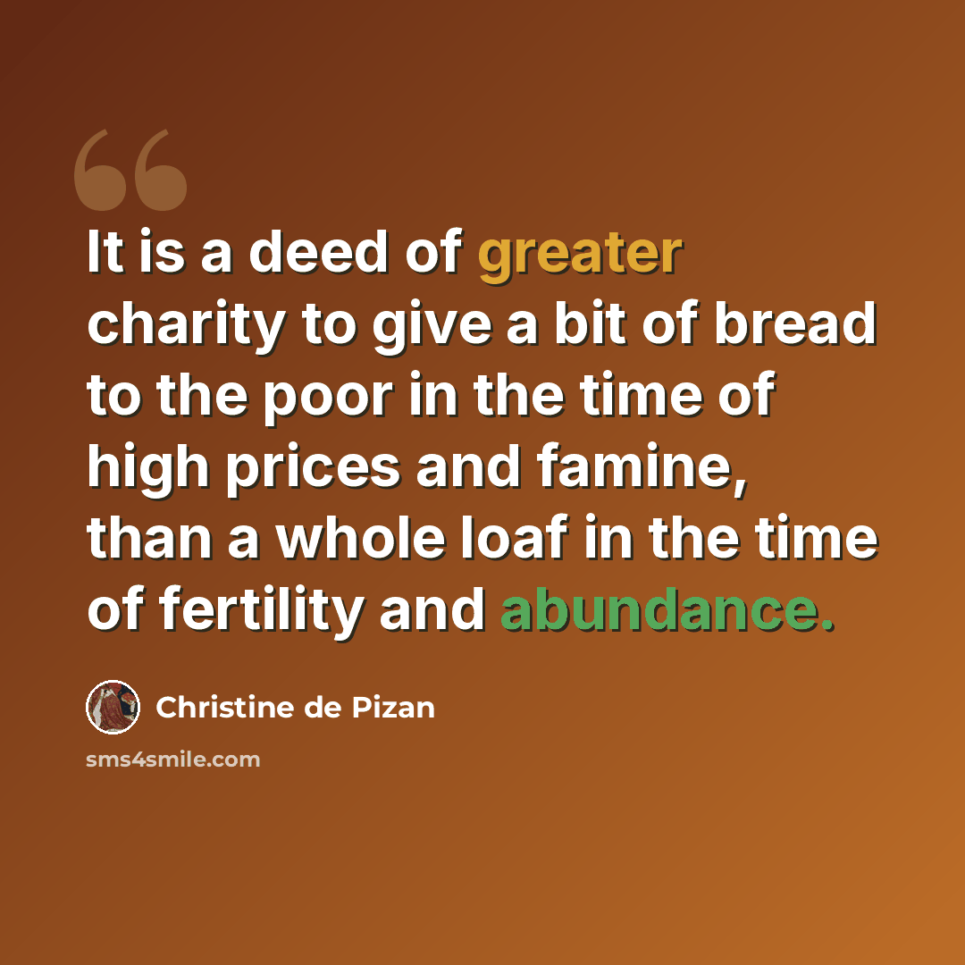 “It is a deed of greater charity to give a bit of bread to the poor in the time of high prices and famine, than a whole loaf in the time of fertility and abundance.” quote by Christine de Pizan