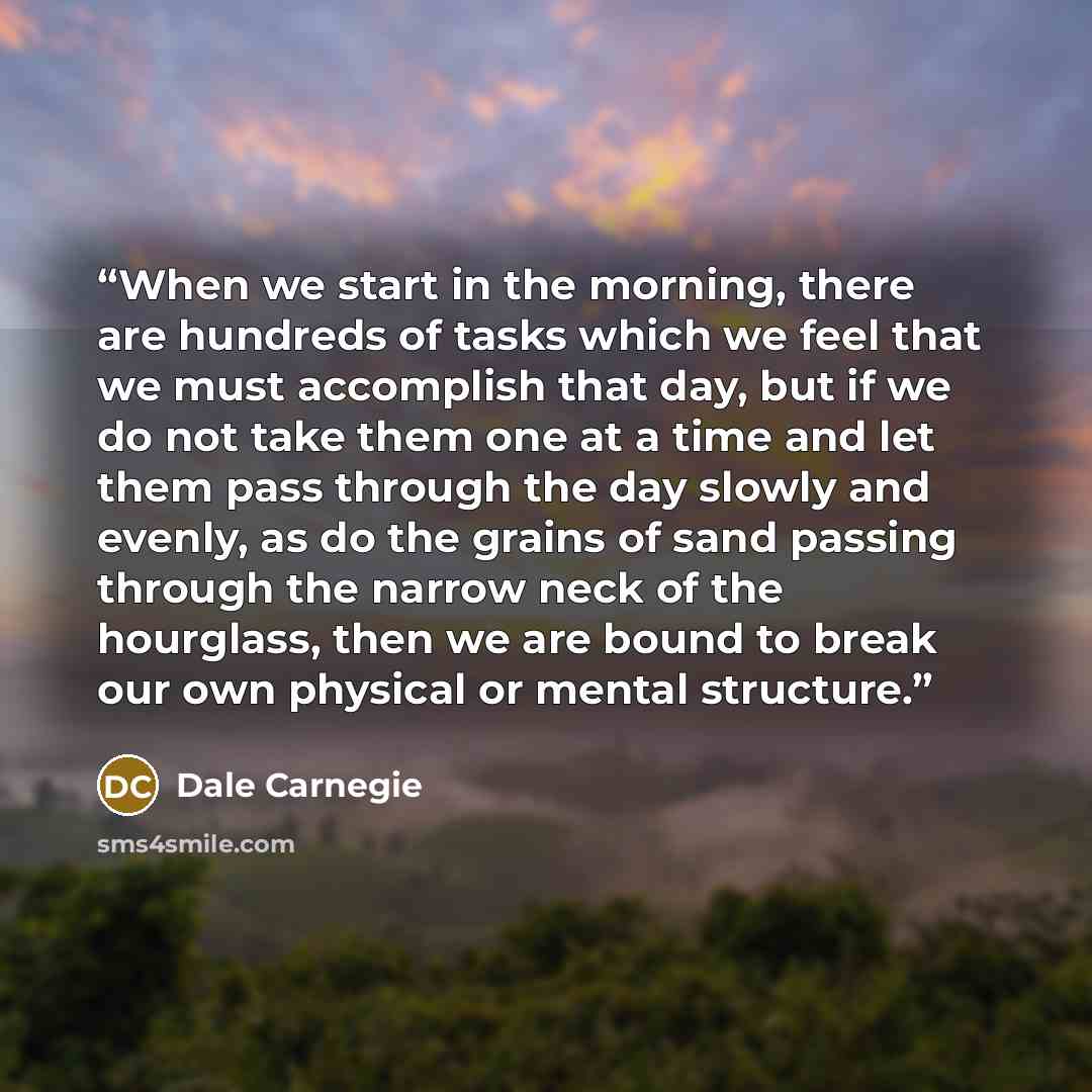 “When we start in the morning, there are hundreds of tasks which we feel that we must accomplish that day, but if we do not take them one at a time and let them pass through the day slowly and evenly, as do the grains of sand passing through the narrow neck of the hourglass, then we are bound to…” quote by Dale Carnegie
