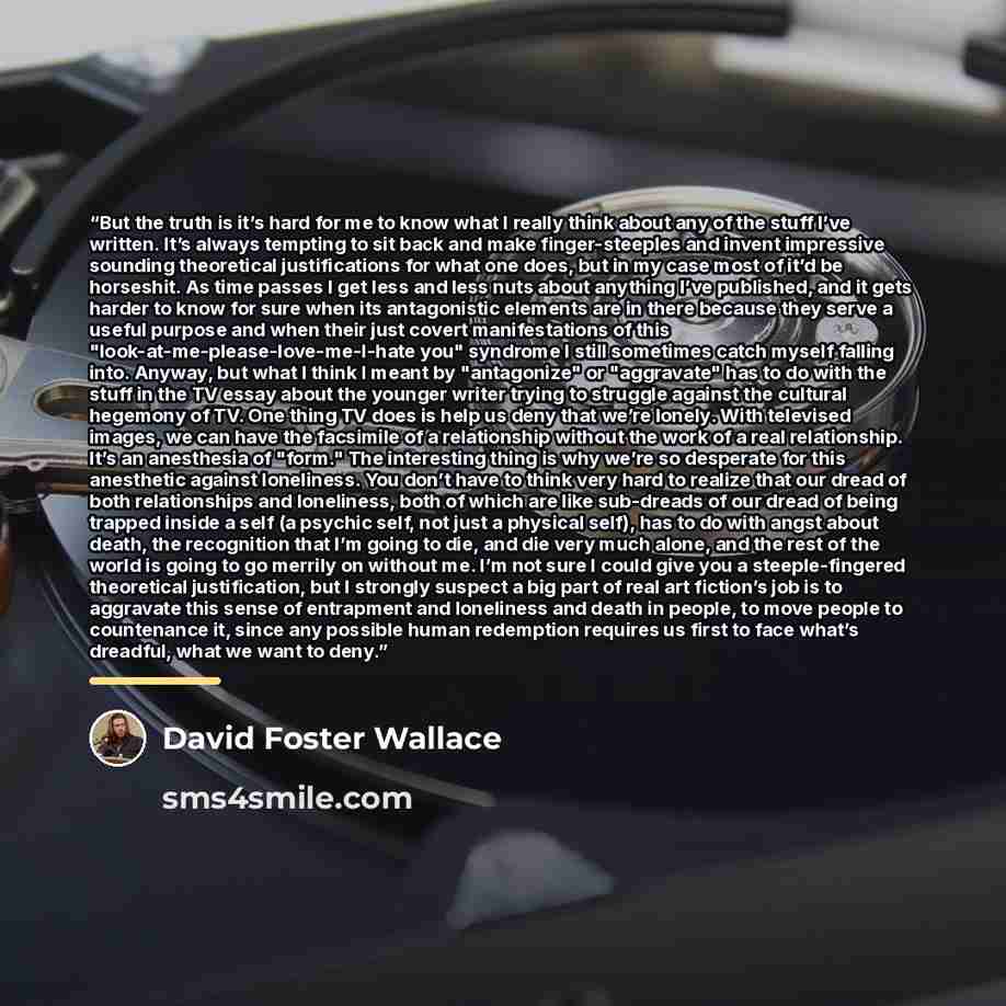 “But the truth is it’s hard for me to know what I really think about any of the stuff I’ve written. It’s always tempting to sit back and make finger-steeples and invent impressive sounding theoretical justifications for what one does, but in my case most of it’d be horseshit. As time passes I get…” quote by David Foster Wallace