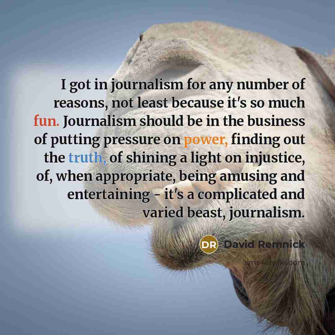 “I got in journalism for any number of reasons, not least because it's so much fun. Journalism should be in the business of putting pressure on power, finding out the truth, of shining a light on injustice, of, when appropriate, being amusing and entertaining - it's a complicated and varied beast…” quote by David Remnick