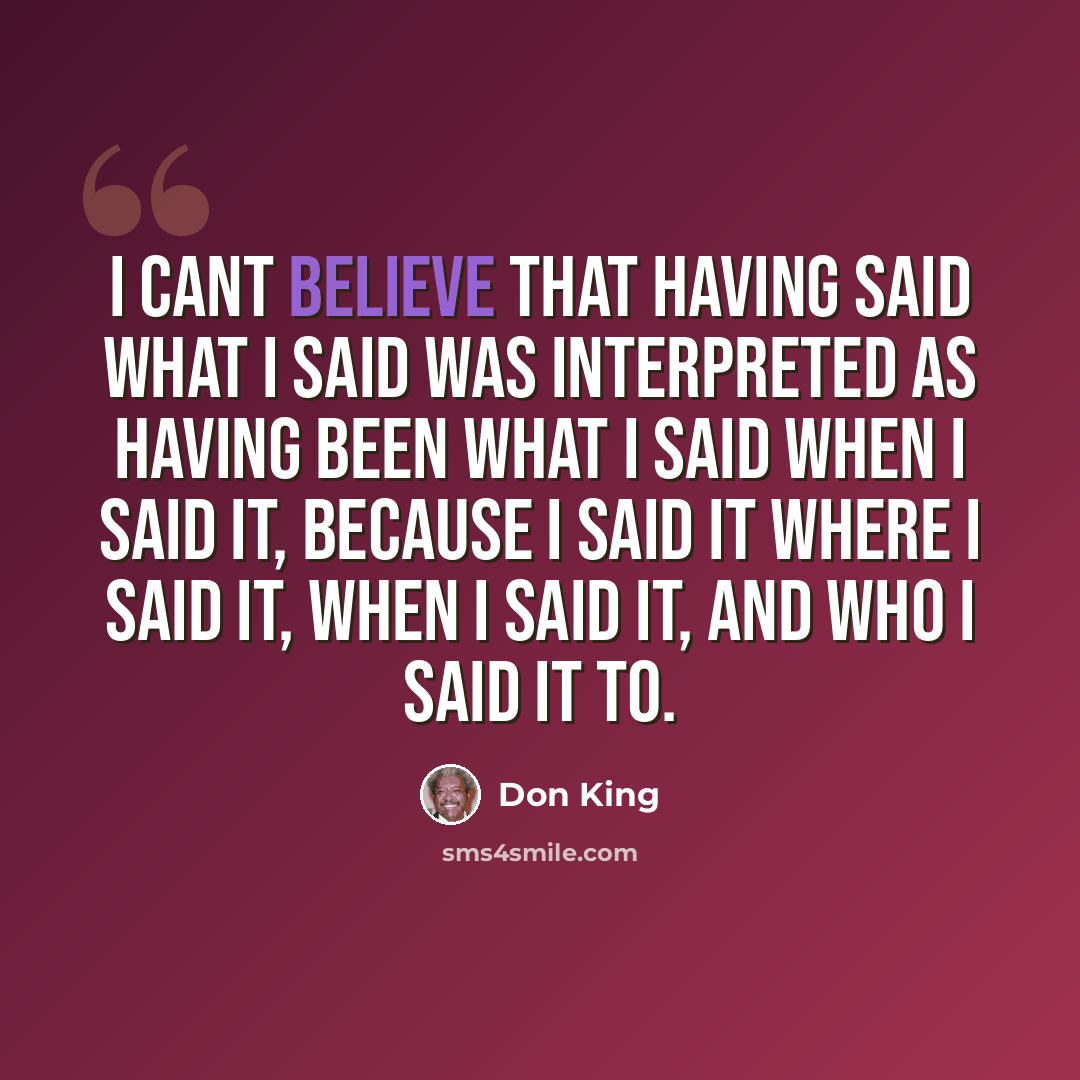 “I cant believe that having said what I said was interpreted as having been what I said when I said it, because I said it where I said it, when I said it, and who I said it to.” quote by Don King
