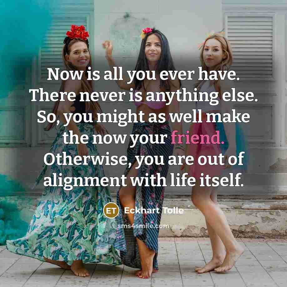 “Now is all you ever have. There never is anything else. So, you might as well make the now your friend. Otherwise, you are out of alignment with life itself.” quote by Eckhart Tolle