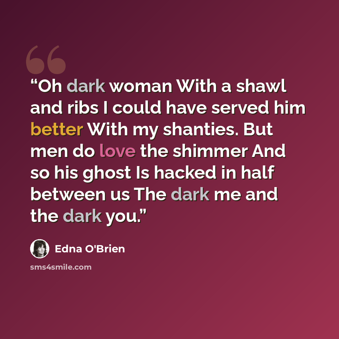 “Oh dark woman With a shawl and ribs I could have served him better With my shanties. But men do love the shimmer And so his ghost Is hacked in half between us The dark me and the dark you.” quote by Edna O'Brien