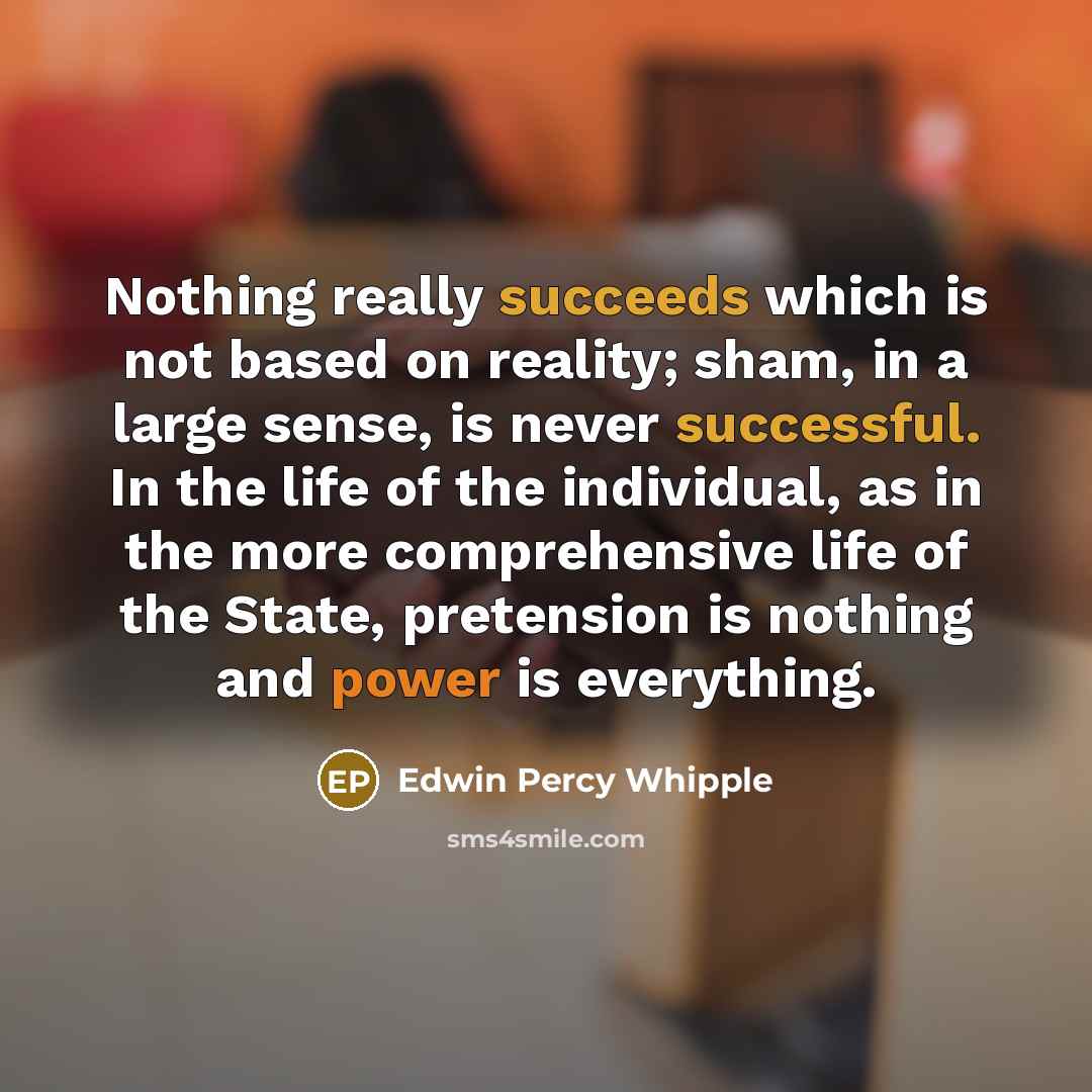 “Nothing really succeeds which is not based on reality; sham, in a large sense, is never successful. In the life of the individual, as in the more comprehensive life of the State, pretension is nothing and power is everything.” quote by Edwin Percy Whipple