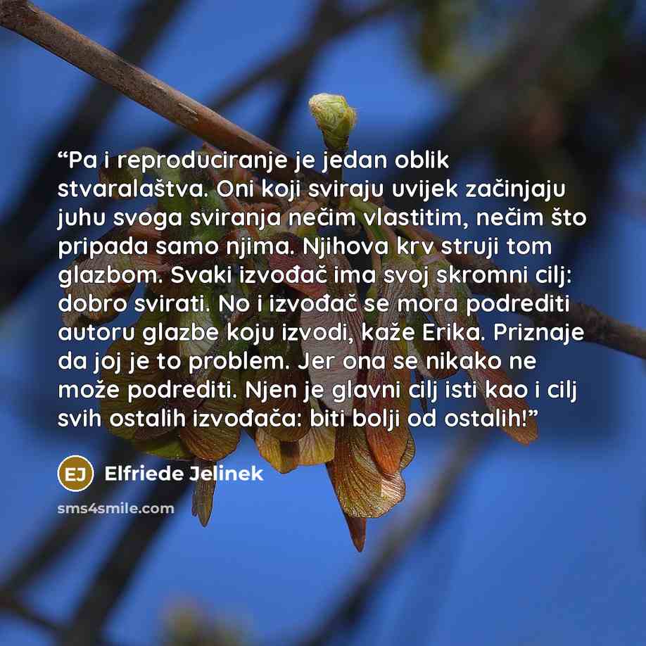 “Pa i reproduciranje je jedan oblik stvaralaštva. Oni koji sviraju uvijek začinjaju juhu svoga sviranja nečim vlastitim, nečim što pripada samo njima. Njihova krv struji tom glazbom. Svaki izvođač ima svoj skromni cilj: dobro svirati. No i izvođač se mora podrediti autoru glazbe koju izvodi, kaže…” quote by Elfriede Jelinek