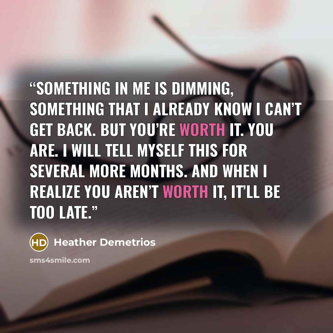 “Something in me is dimming, something that I already know I can’t get back. But you’re worth it. You are. I will tell myself this for several more months. And when I realize you aren’t worth it, it’ll be too late.” quote by Heather Demetrios