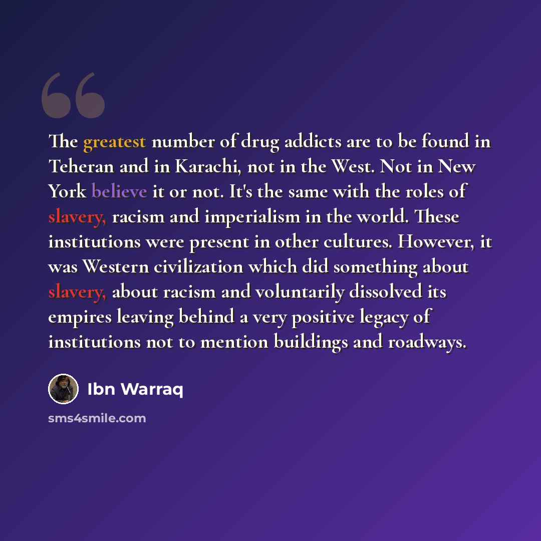 “The greatest number of drug addicts are to be found in Teheran and in Karachi, not in the West. Not in New York believe it or not. It's the same with the roles of slavery, racism and imperialism in the world. These institutions were present in other cultures. However, it was Western civilization…” quote by Ibn Warraq
