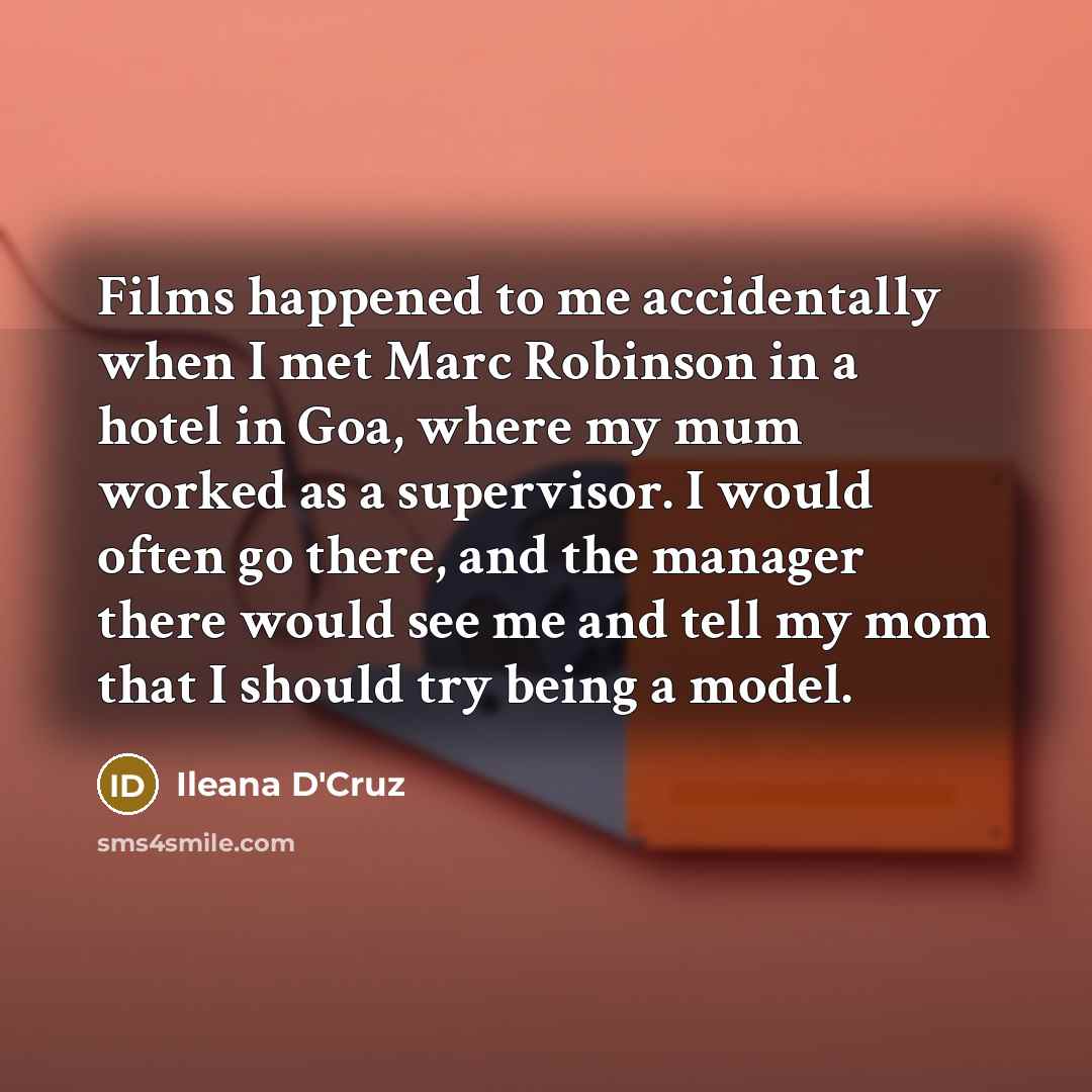 “Films happened to me accidentally when I met Marc Robinson in a hotel in Goa, where my mum worked as a supervisor. I would often go there, and the manager there would see me and tell my mom that I should try being a model.” quote by Ileana D'Cruz
